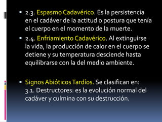  2.3. Espasmo Cadavérico. Es la persistencia
en el cadáver de la actitud o postura que tenía
el cuerpo en el momento de la muerte.
 2.4. Enfriamiento Cadavérico. Al extinguirse
la vida, la producción de calor en el cuerpo se
detiene y su temperatura desciende hasta
equilibrarse con la del medio ambiente.
 Signos AbióticosTardíos. Se clasifican en:
3.1. Destructores: es la evolución normal del
cadáver y culmina con su destrucción.
 