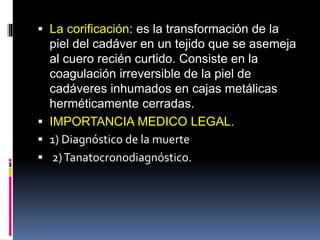  La corificación: es la transformación de la
piel del cadáver en un tejido que se asemeja
al cuero recién curtido. Consiste en la
coagulación irreversible de la piel de
cadáveres inhumados en cajas metálicas
herméticamente cerradas.
 IMPORTANCIA MEDICO LEGAL.
 1) Diagnóstico de la muerte
 2)Tanatocronodiagnóstico.
 