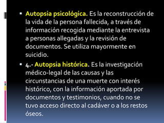 Autopsia psicológica. Es la reconstrucción de
la vida de la persona fallecida, a través de
información recogida mediante la entrevista
a personas allegadas y la revisión de
documentos. Se utiliza mayormente en
suicidio.
 4.- Autopsia histórica. Es la investigación
médico-legal de las causas y las
circunstancias de una muerte con interés
histórico, con la información aportada por
documentos y testimonios, cuando no se
tuvo acceso directo al cadáver o a los restos
óseos.
 