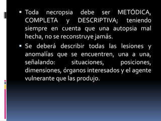  Toda necropsia debe ser METÓDICA,
COMPLETA y DESCRIPTIVA; teniendo
siempre en cuenta que una autopsia mal
hecha, no se reconstruye jamás.
 Se deberá describir todas las lesiones y
anomalías que se encuentren, una a una,
señalando: situaciones, posiciones,
dimensiones, órganos interesados y el agente
vulnerante que las produjo.
 