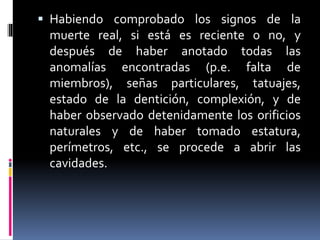  Habiendo comprobado los signos de la
muerte real, si está es reciente o no, y
después de haber anotado todas las
anomalías encontradas (p.e. falta de
miembros), señas particulares, tatuajes,
estado de la dentición, complexión, y de
haber observado detenidamente los orificios
naturales y de haber tomado estatura,
perímetros, etc., se procede a abrir las
cavidades.
 