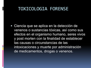 TOXICOLOGIA FORENSE
 Ciencia que se aplica en la detección de
venenos o sustancias tóxicas, así como sus
efectos en el organismo humano, seres vivos
y post morten con la finalidad de establecer
las causas o circunstancias de las
intoxicaciones y muerte por administración
de medicamentos, drogas o venenos.
 