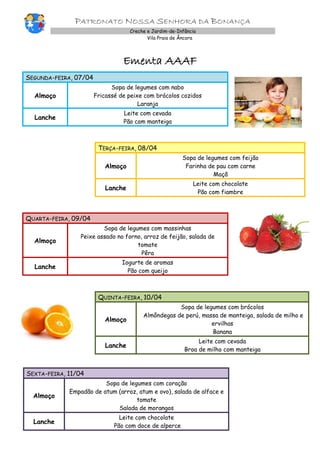 PATRONATO NOSSA SENHORA DA BONANÇA
Creche e Jardim-de-Infância
Vila Praia de Âncora
Ementa AAAF
SEGUNDA-FEIRA, 07/04
Almoço
Sopa de legumes com nabo
Fricassé de peixe com brócolos cozidos
Laranja
Lanche
Leite com cevada
Pão com manteiga
TERÇA-FEIRA, 08/04
Almoço
Sopa de legumes com feijão
Farinha de pau com carne
Maçã
Lanche
Leite com chocolate
Pão com fiambre
QUARTA-FEIRA, 09/04
Almoço
Sopa de legumes com massinhas
Peixe assado no forno, arroz de feijão, salada de
tomate
Pêra
Lanche
Iogurte de aromas
Pão com queijo
QUINTA-FEIRA, 10/04
Almoço
Sopa de legumes com brócolos
Almôndegas de perú, massa de manteiga, salada de milho e
ervilhas
Banana
Lanche
Leite com cevada
Broa de milho com manteiga
SEXTA-FEIRA, 11/04
Almoço
Sopa de legumes com coração
Empadão de atum (arroz, atum e ovo), salada de alface e
tomate
Salada de morangos
Lanche
Leite com chocolate
Pão com doce de alperce
 