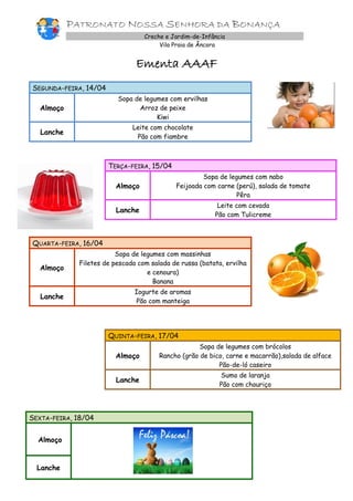 PATRONATO NOSSA SENHORA DA BONANÇA
Creche e Jardim-de-Infância
Vila Praia de Âncora
Ementa AAAF
SEGUNDA-FEIRA, 14/04
Almoço
Sopa de legumes com ervilhas
Arroz de peixe
Kiwi
Lanche
Leite com chocolate
Pão com fiambre
TERÇA-FEIRA, 15/04
Almoço
Sopa de legumes com nabo
Feijoada com carne (perú), salada de tomate
Pêra
Lanche
Leite com cevada
Pão com Tulicreme
QUARTA-FEIRA, 16/04
Almoço
Sopa de legumes com massinhas
Filetes de pescada com salada de russa (batata, ervilha
e cenoura)
Banana
Lanche
Iogurte de aromas
Pão com manteiga
QUINTA-FEIRA, 17/04
Almoço
Sopa de legumes com brócolos
Rancho (grão de bico, carne e macarrão),salada de alface
Pão-de-ló caseiro
Lanche
Sumo de laranja
Pão com chouriço
SEXTA-FEIRA, 18/04
Almoço
Lanche
 