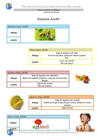 PATRONATO NOSSA SENHORA DA BONANÇA
Creche e Jardim-de-Infância
Vila Praia de Âncora
Ementa AAAF
SEGUNDA-FEIRA, 21/04
Almoço
Lanche
TERÇA-FEIRA, 22/04
Almoço
Sopa de legumes com nabo
Arroz de bacalhau, salada de tomate e pepino
Kiwi
Lanche
Leite com cevada
Pão com queijo
QUARTA-FEIRA, 23/04
Almoço
Sopa de legumes com massinhas
Massa com legumes (repolho e cenoura), ovos mexidos
Banana
Lanche
Iogurte de aromas
Pão com fiambre
QUINTA-FEIRA, 24/04
Almoço
Sopa de legumes com coração
Salada de feijão-frade (feijão e atum), salada de tomate
Laranja
Lanche Papás Cerelac
SEXTA-FEIRA, 25/04
Almoço
Lanche
PATRONATO NOSSA SENHORA DA BONANÇA
 