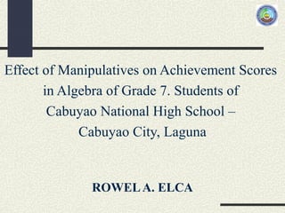 Effect of Manipulatives on Achievement Scores
in Algebra of Grade 7. Students of
Cabuyao National High School –
Cabuyao City, Laguna
ROWELA. ELCA
 