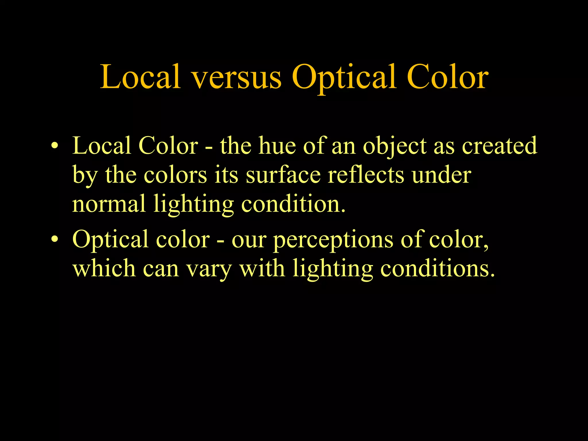 Local versus Optical Color Local Color - the hue of an object as created by the colors its surface reflects under normal lighting condition.  Optical color - our perceptions of color, which can vary with lighting conditions.  