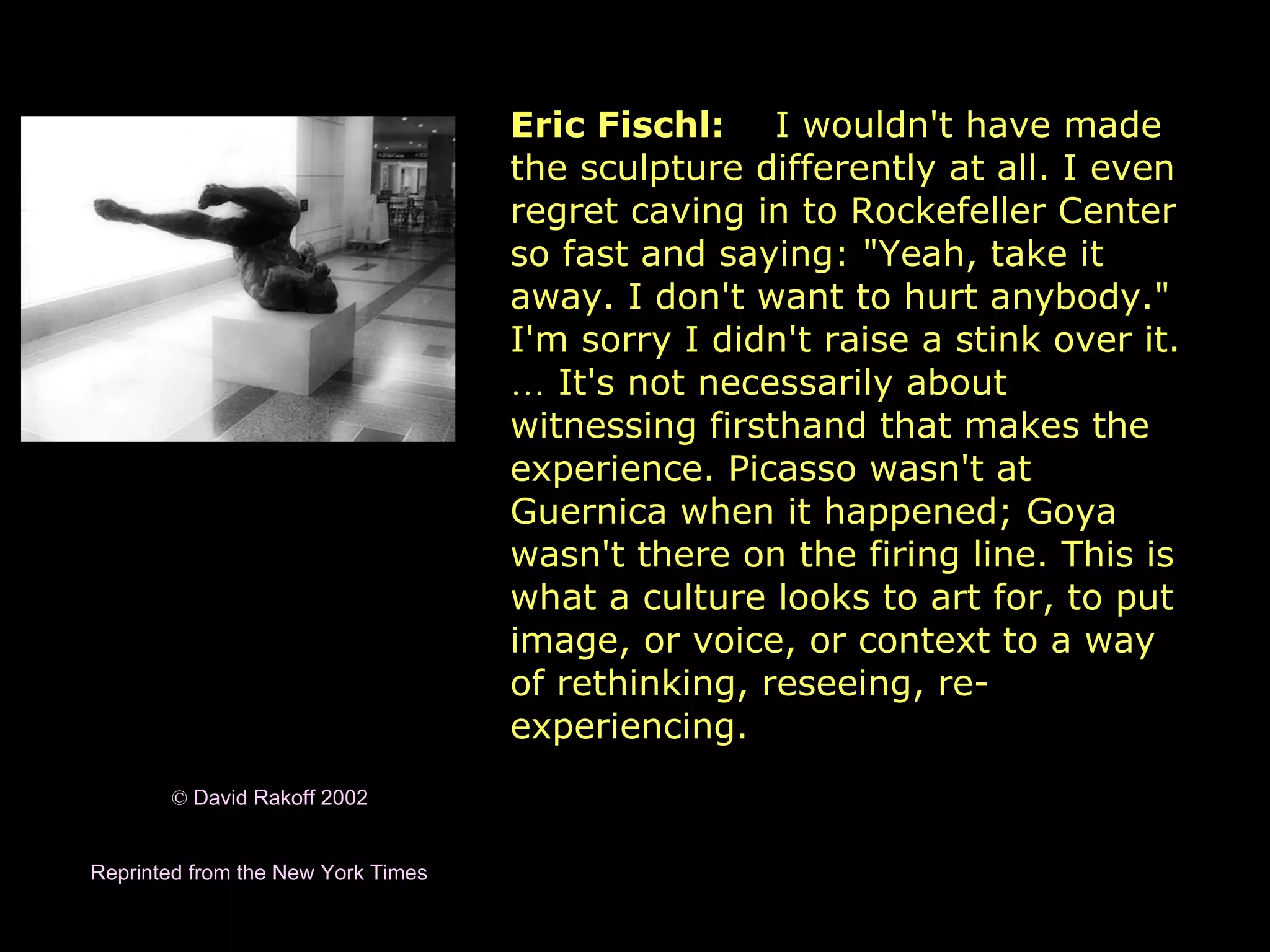 ©  David Rakoff 2002 Reprinted from the New York Times   Eric Fischl:   I wouldn't have made the sculpture differently at all. I even regret caving in to Rockefeller Center so fast and saying: &quot;Yeah, take it away. I don't want to hurt anybody.&quot; I'm sorry I didn't raise a stink over it.  …  It's not necessarily about witnessing firsthand that makes the experience. Picasso wasn't at Guernica when it happened; Goya wasn't there on the firing line. This is what a culture looks to art for, to put image, or voice, or context to a way of rethinking, reseeing, re-experiencing.   