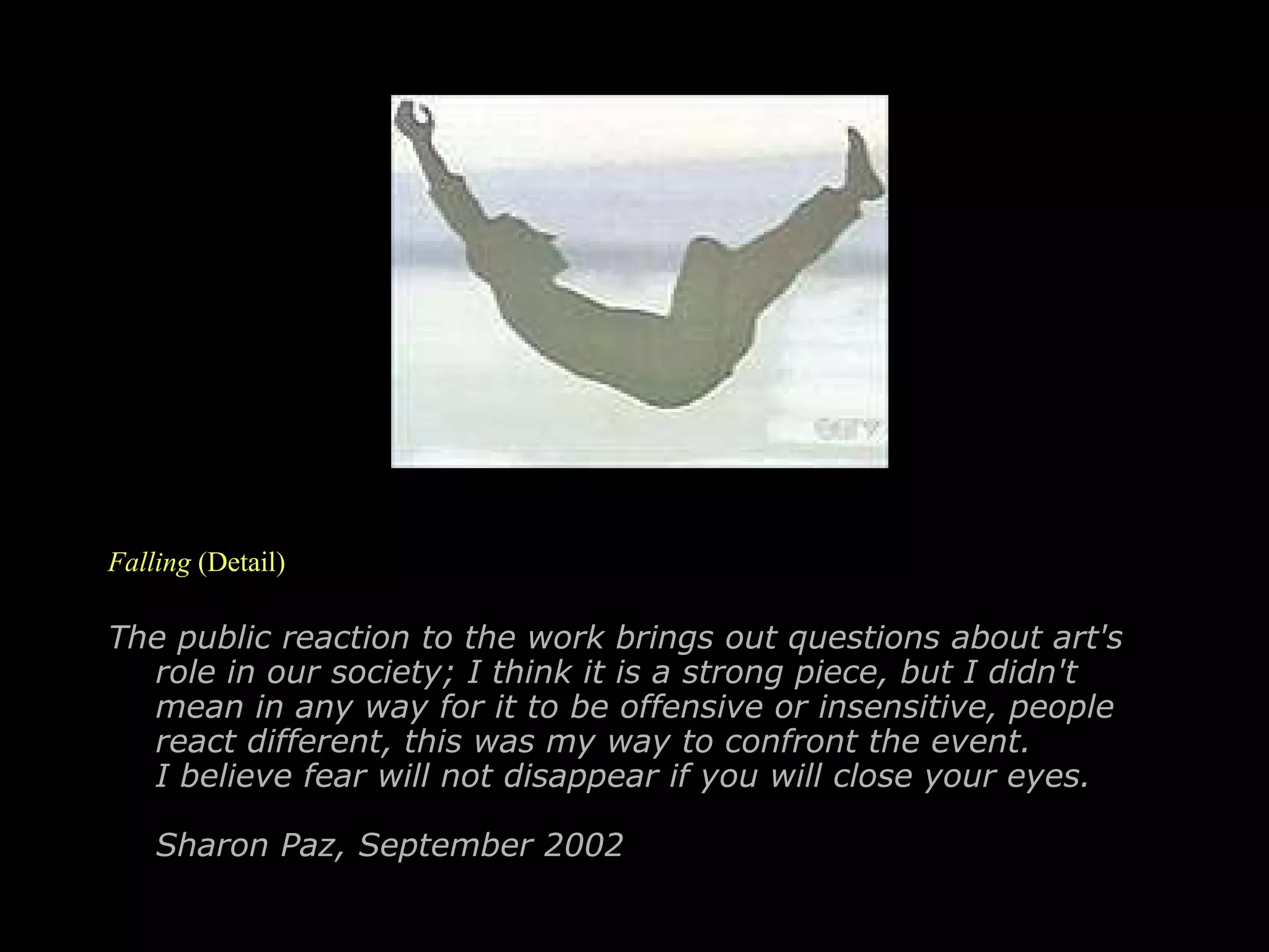 Falling  (Detail) The public reaction to the work brings out questions about art's role in our society; I think it is a strong piece, but I didn't mean in any way for it to be offensive or insensitive, people react different, this was my way to confront the event. I believe fear will not disappear if you will close your eyes. Sharon Paz, September 2002   