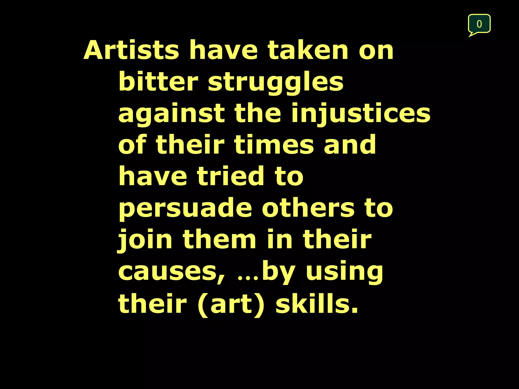 Artists have taken on bitter struggles against the injustices of their times and have tried to persuade others to join them in their causes,  … by using their (art) skills.  0 