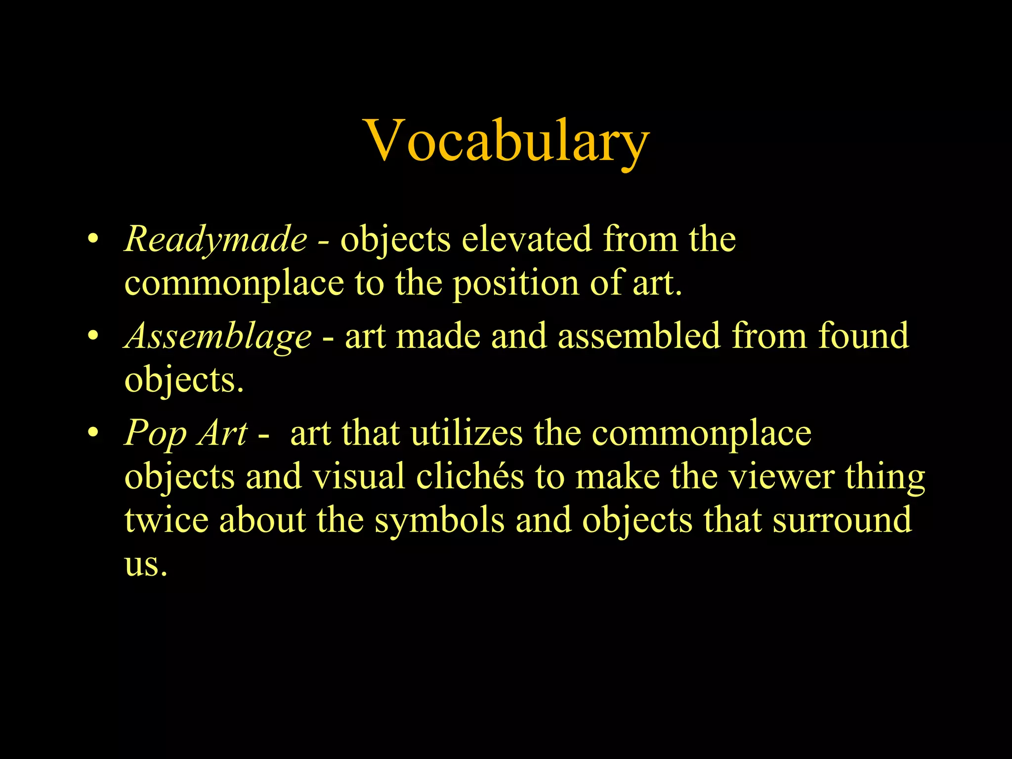 Vocabulary Readymade -  objects elevated from the commonplace to the position of art.  Assemblage  - art made and assembled from found objects.   Pop Art  -  art that utilizes the commonplace objects and visual clichés to make the viewer thing twice about the symbols and objects that surround us.   