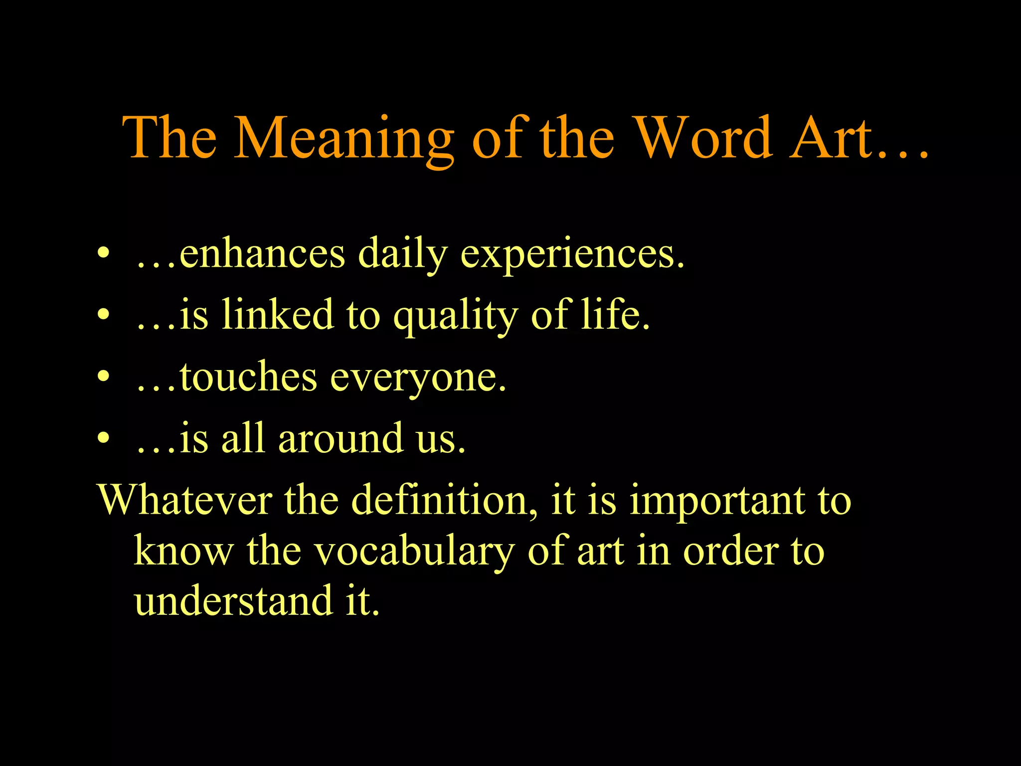 The Meaning of the Word Art… …enhances daily experiences.  …is linked to quality of life.  …touches everyone. …is all around us. Whatever the definition, it is important to know the vocabulary of art in order to understand it.  