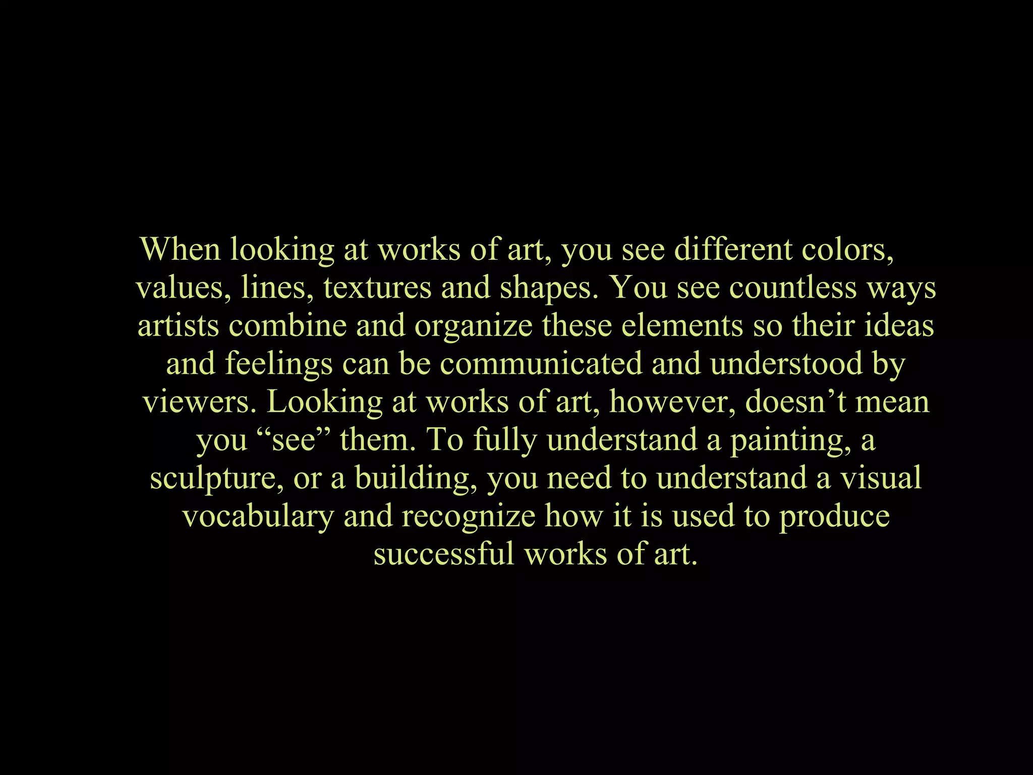 When looking at works of art, you see different colors, values, lines, textures and shapes. You see countless ways artists combine and organize these elements so their ideas and feelings can be communicated and understood by viewers. Looking at works of art, however, doesn’t mean you “see” them. To fully understand a painting, a sculpture, or a building, you need to understand a visual vocabulary and recognize how it is used to produce successful works of art. 