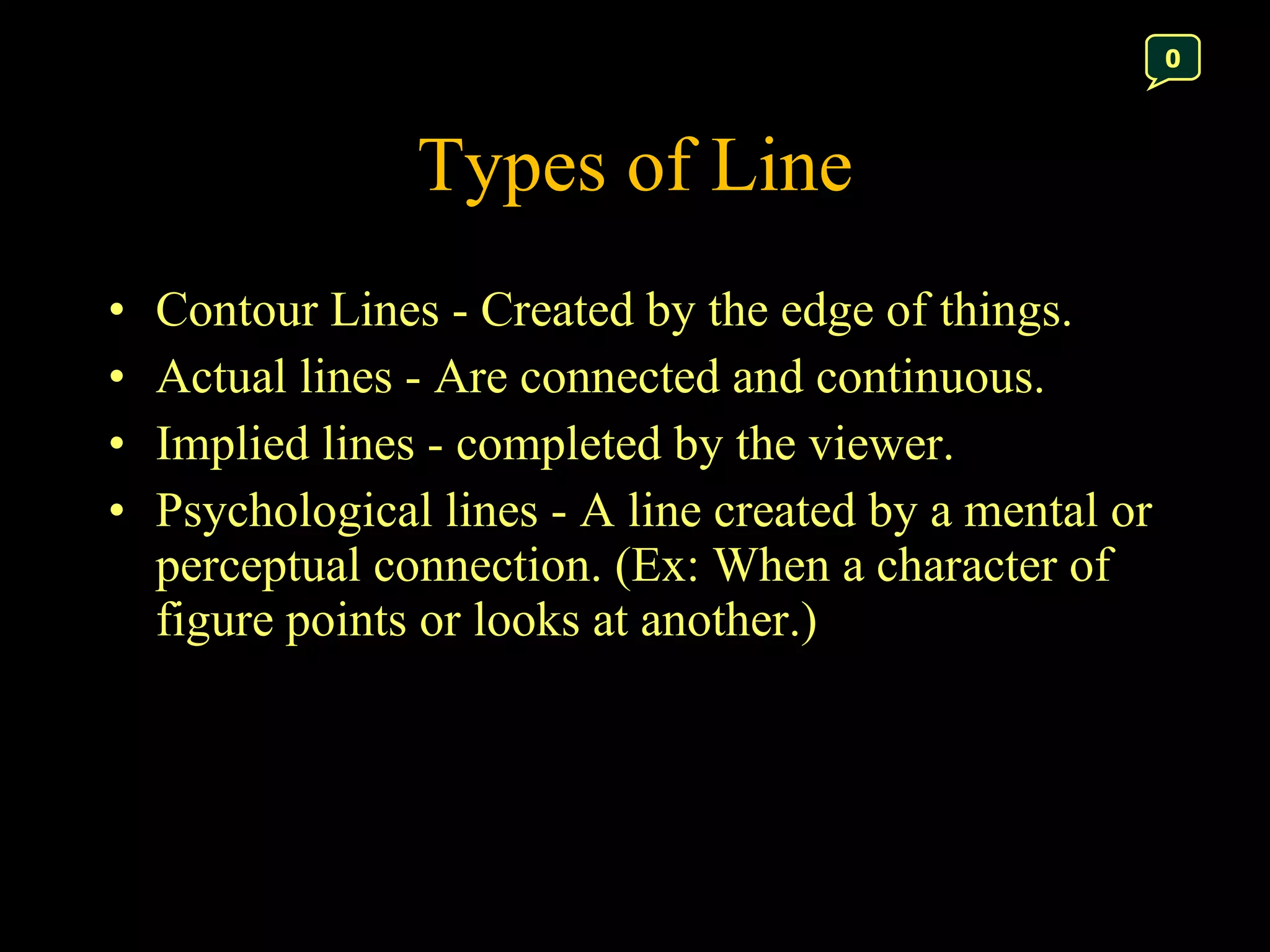 Types of Line Contour Lines - Created by the edge of things. Actual lines - Are connected and continuous. Implied lines - completed by the viewer.  Psychological lines - A line created by a mental or perceptual connection. (Ex: When a character of figure points or looks at another.) 0 