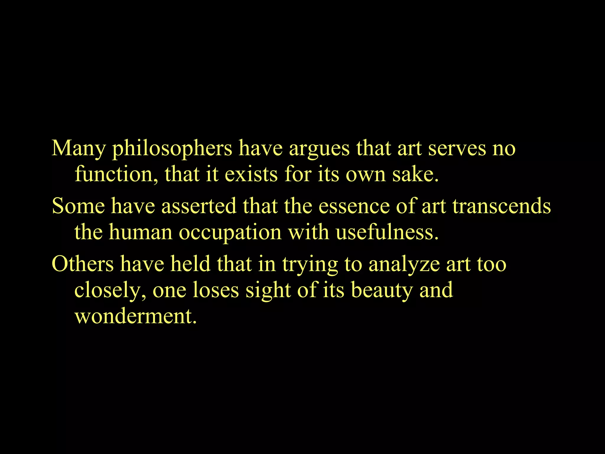 The philosophies about art: Many philosophers have argues that art serves no function, that it exists for its own sake.  Some have asserted that the essence of art transcends the human occupation with usefulness.  Others have held that in trying to analyze art too closely, one loses sight of its beauty and wonderment.  