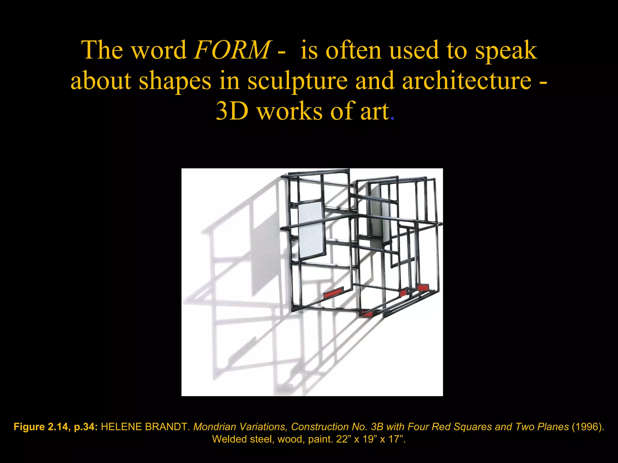 The word  FORM  -  is often used to speak about shapes in sculpture and architecture - 3D works of art .  Figure 2.14, p.34:  HELENE BRANDT.  Mondrian Variations, Construction No. 3B with Four Red Squares and Two Planes  (1996). Welded steel, wood, paint. 22 ” x  19 ” x  17 ” . 
