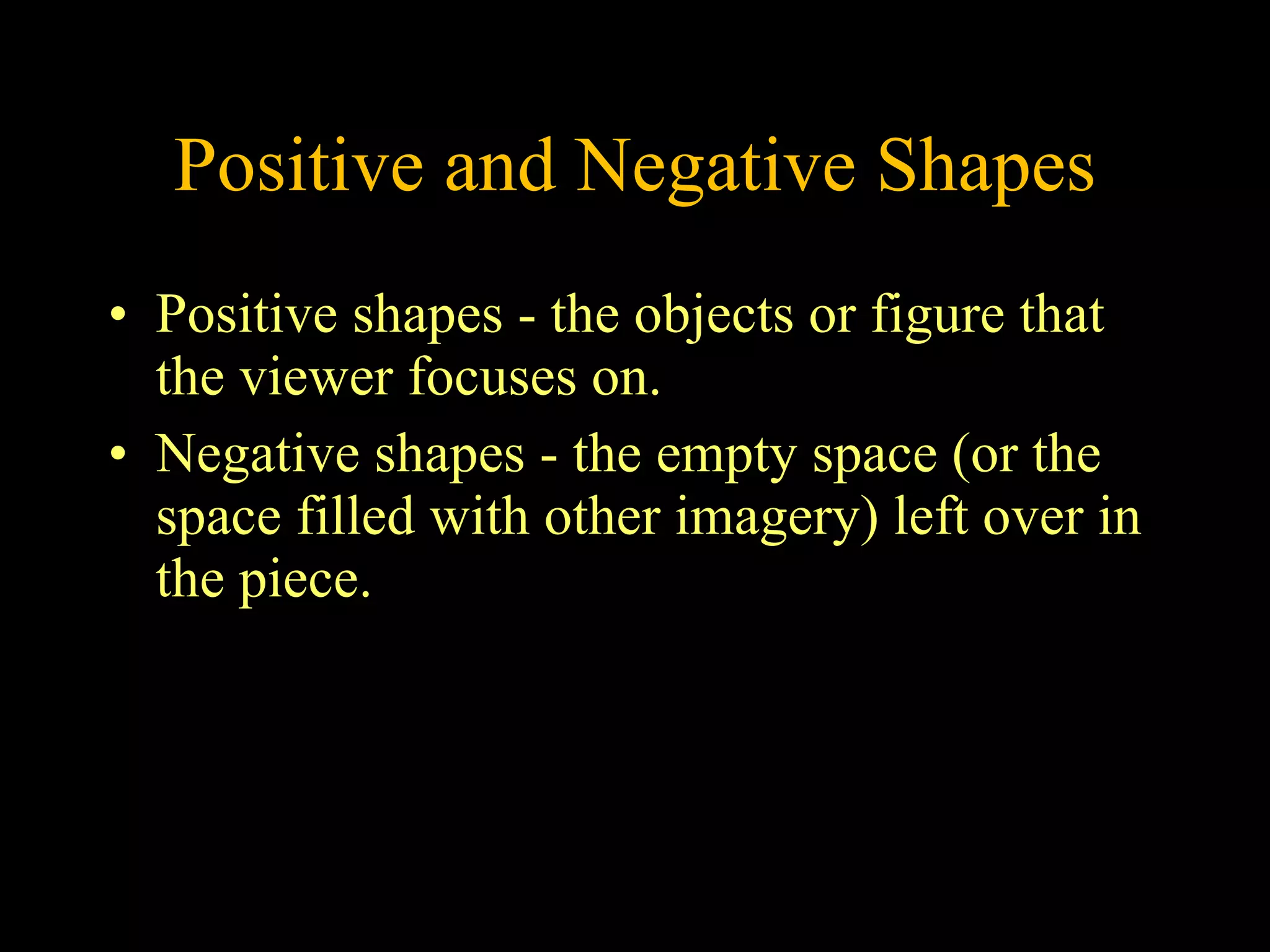 Positive and Negative Shapes Positive shapes - the objects or figure that the viewer focuses on. Negative shapes - the empty space (or the space filled with other imagery) left over in the piece. 
