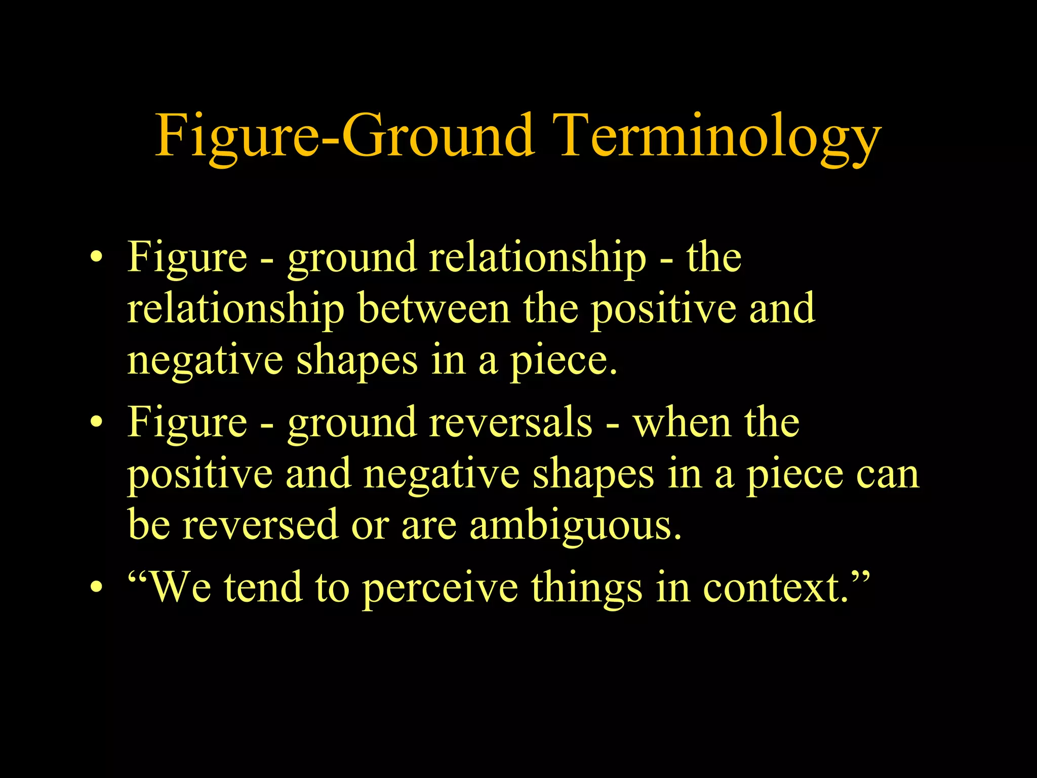 Figure-Ground Terminology Figure - ground relationship - the relationship between the positive and negative shapes in a piece.  Figure - ground reversals - when the positive and negative shapes in a piece can be reversed or are ambiguous. “We tend to perceive things in context.” 