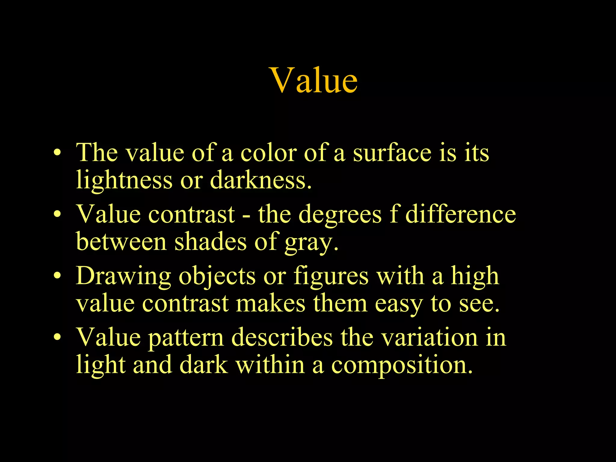 Value The value of a color of a surface is its lightness or darkness.  Value contrast - the degrees f difference between shades of gray.  Drawing objects or figures with a high value contrast makes them easy to see.  Value pattern describes the variation in light and dark within a composition.  