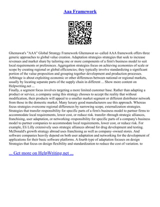 Aaa Framework
Ghemawat's "AAA" Global Strategy Framework Ghemawat so–called AAA framework offers three
generic approaches to global value creation. Adaptation strategies strategies that seek to increase
revenues and market share by tailoring one or more components of a firm's business model to suit
local requirements or preferences. Aggregation strategies focus on achieving economies of scale or
scope by creating regional or global efficiencies; they typically involve standardizing a significant
portion of the value proposition and grouping together development and production processes.
Arbitrage is about exploiting economic or other differences between national or regional markets,
usually by locating separate parts of the supply chain in different ... Show more content on
Helpwriting.net ...
Finally, a segment focus involves targeting a more limited customer base. Rather than adapting a
product or service, a company using this strategy chooses to accept the reality that without
modification, their products will appeal to a smaller market segment or different distributor network
from those in the domestic market. Many luxury good manufacturers use this approach. Whereas
focus strategies overcome regional differences by narrowing scope, externalization strategies.
Strategies that transfer responsibility for specific parts of a firm's business model to partner firms to
accommodate local requirements, lower cost, or reduce risk. transfer–through strategic alliances,
franchising, user adaptation, or networking–responsibility for specific parts of a company's business
model to partner companies to accommodate local requirements, lower cost, or reduce risk. For
example, Eli Lilly extensively uses strategic alliances abroad for drug development and testing.
McDonald's growth strategy abroad uses franchising as well as company–owned stores. And
software companies heavily depend on both user adaptation and networking for the development of
applications for their basic software platforms. A fourth type of adaptation focuses on design
Strategies that focus on design flexibility and standardization to reduce the cost of variation. to
... Get more on HelpWriting.net ...
 