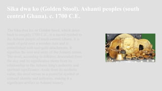 Sika dwa ko (Golden Stool). Ashanti peoples (south
central Ghana). c. 1700 C.E.
The Sika dwa ko, or Golden Stool, which dates
back to roughly 1700 C.E., is a sacred symbol to
the Ashanti people of south-central Ghana. It is
made of gold over a wooden core and is
embellished with cast-gold attachments. It
signifies the soul and unity of the Ashanti nation.
The stool, according to folklore, descended from
the sky, and its significance stems from its
relationship to the Ashanti king's authority and
spiritual significance. Aside from its aesthetic
value, the stool serves as a powerful symbol of
cultural identity and authority, making it a
significant artifact in Ashanti history.
 