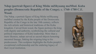 Ndop (portrait figure) of King Mishe miShyaang maMbul. Kuba
peoples (Democratic Republic of the Congo). c. 1760–1780 C.E.
Wood.
The Ndop, a portrait figure of King Mishe miShyaang
maMbul created by the Kuba people of the Democratic
Republic of the Congo in the late 18th century, reflects
the rich artistic and historical traditions of the Kuba
kingdom. Carved from wood, the figure portrays the king
with dignity and authority, symbolizing the cultural and
political importance of Kuba leadership. More than a
mere likeness, ndops served as sacred objects honoring
ancestral lineage, linking the reigning king to his
predecessors. This sculpture highlights the Kuba people's
exceptional craftsmanship and the enduring legacy of
their royal institution.
 
