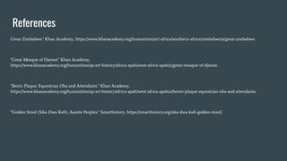 References
Great Zimbabwe." Khan Academy, https://www.khanacademy.org/humanities/art-africa/southern-africa/zimbabwe/a/great-zimbabwe.
"Great Mosque of Djenné." Khan Academy,
https://www.khanacademy.org/humanities/ap-art-history/africa-apah/west-africa-apah/a/great-mosque-of-djenne.
"Benin Plaque: Equestrian Oba and Attendants." Khan Academy,
https://www.khanacademy.org/humanities/ap-art-history/africa-apah/west-africa-apah/a/benin-plaque-equestrian-oba-and-attendants.
"Golden Stool (Sika Dwa Koﬁ), Asante Peoples." Smarthistory, https://smarthistory.org/sika-dwa-koﬁ-golden-stool/.
 