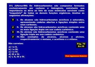 Prof. Agamenon Roberto
01) (Ufersa-RN) Os hidrocarbonetos são compostos formados
exclusivamente por carbono e hidrogênio, entretanto sua
importância se deve ao fato de suas moléculas servirem como
“esqueleto” de todas as demais funções orgânicas. Analise as
seguintes afirmações:
I. Os alcanos são hidrocarbonetos acíclicos e saturados,
apresentando cadeias abertas e ligações simples entre
seus carbonos.
II. Os alcenos são hidrocarbonetos acíclicos contendo uma
ou mais ligação dupla em sua cadeia carbônica.
III. Os alcinos são hidrocarbonetos acíclicos contendo uma
ligação tripla em sua cadeia carbônica.
IV. São exemplos de alcanos, alcenos e alcinos,
respectivamente: o metano, o acetileno e o etileno.
São corretas:
a) I e II.
b) I e III.
c) I e IV.
d) III e IV.
e) I, II, III e IV.
Pág. 79
Ex.18
V
F
V
F
 