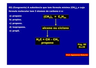 Prof. Agamenon Roberto
Pág. 80
Ex.28
02) (Cesgranrio) A substância que tem fórmula mínima (CH2)n e cuja
fórmula molecular tem 3 átomos de carbono é o:
a) propano
b) propino.
c) propeno.
d) isopropano.
e) propil.
(CH2)n = CnH2n
alceno ou ciclano
H2C = CH – CH3
propeno
 