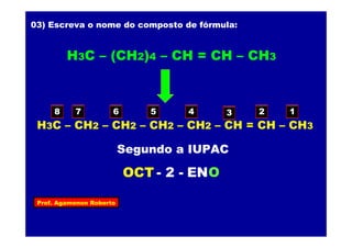 Prof. Agamenon Roberto
03) Escreva o nome do composto de fórmula:
H3C – (CH2)4 – CH = CH – CH3
H3C – CH2 – CH2 – CH2 – CH2 – CH = CH – CH3
12345678
OCT ENO- 2 -
Segundo a IUPAC
 