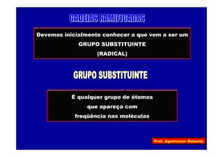 Prof. Agamenon Roberto
Devemos inicialmente conhecer o que vem a ser um
GRUPO SUBSTITUINTE
(RADICAL)
É qualquer grupo de átomos
que apareça com
freqüência nas moléculas
 