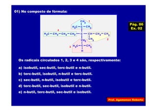 Prof. Agamenon Roberto
01) No composto de fórmula:
HC 2H C3 HC 2 HC 2 C HC
HC 2
HC
3
C HC
3
H C3
H
HC
3
C HC
3
H C3
HC
3
HC 2
1
2
3
4
Os radicais circulados 1, 2, 3 e 4 são, respectivamente:
a) isobutil, sec-butil, terc-butil e n-butil.
b) terc-butil, isobutil, n-butil e terc-butil.
c) sec-butil, n-butil, isobutil e terc-butil.
d) terc-butil, sec-butil, isobutil e n-butil.
e) n-butil, terc-butil, sec-butil e isobutil.
Pág. 86
Ex. 02
 
