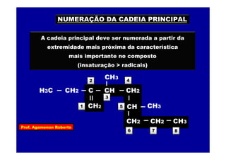 Prof. Agamenon Roberto
NUMERAÇÃO DA CADEIA PRINCIPAL
A cadeia principal deve ser numerada a partir da
extremidade mais próxima da característica
mais importante no composto
(insaturação > radicais)
2
8
3
5
4
6 7
H3C
CH2
CH2
CH2
C
CH
CH
CH3
CH2
CH3
CH2 CH3
1
 