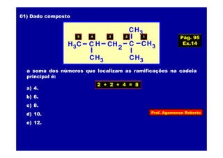 Prof. Agamenon Roberto
01) Dado composto
CH3C C
CH3
CCH3 H
2H
CH3
CH3
a soma dos números que localizam as ramificações na cadeia
principal é:
a) 4.
b) 6.
c) 8.
d) 10.
e) 12.
5 4 3 2 1
2 + 2 + 4 = 8
Pág. 95
Ex.14
 