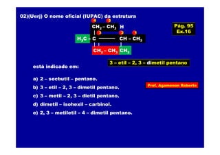 Prof. Agamenon Roberto
02)(Uerj) O nome oficial (IUPAC) da estrutura
CH2CH3
CH2CH3
H3C – C C – CH3
CH3
H
está indicado em:
a) 2 – secbutil – pentano.
b) 3 – etil – 2, 3 – dimetil pentano.
c) 3 – metil – 2, 3 – dietil pentano.
d) dimetil – isohexil – carbinol.
e) 2, 3 – metiletil – 4 – dimetil pentano.
CH2 – CH3
H3C – C CH – CH3
CH3CH2 – CH3
123
4 5
3 – etil – 2, 3 – dimetil pentano
Pág. 95
Ex.16
 