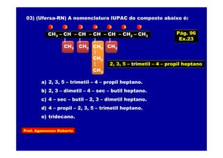 Prof. Agamenon Roberto
03) (Ufersa-RN) A nomenclatura IUPAC do composto abaixo é:
CH3 – CH – CH – CH – CH – CH2 – CH3
CH3CH2CH3 CH3
CH2
CH3
a) 2, 3, 5 – trimetil – 4 – propil heptano.
b) 2, 3 – dimetil – 4 – sec – butil heptano.
c) 4 – sec – butil – 2, 3 – dimetil heptano.
d) 4 – propil – 2, 3, 5 – trimetil heptano.
e) tridecano.
1 2 3 4 5 6 7
2, 3, 5 – trimetil – 4 – propil heptano
Pág. 96
Ex.23
 
