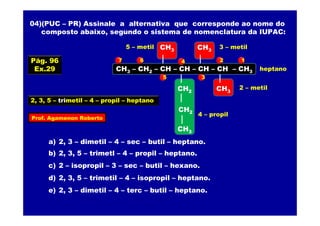 Prof. Agamenon Roberto
04)(PUC – PR) Assinale a alternativa que corresponde ao nome do
composto abaixo, segundo o sistema de nomenclatura da IUPAC:
CH3 – CH2 – CH – CH – CH – CH – CH3
CH3
CH3
CH2
CH3
CH3
a) 2, 3 – dimetil – 4 – sec – butil – heptano.
b) 2, 3, 5 – trimetl – 4 – propil – heptano.
c) 2 – isopropil – 3 – sec – butil – hexano.
d) 2, 3, 5 – trimetil – 4 – isopropil – heptano.
e) 2, 3 – dimetil – 4 – terc – butil – heptano.
12
3
4
5
67
2 – metil
3 – metil5 – metil
4 – propil
heptano
2, 3, 5 – trimetil – 4 – propil – heptano
CH2
Pág. 96
Ex.29
 