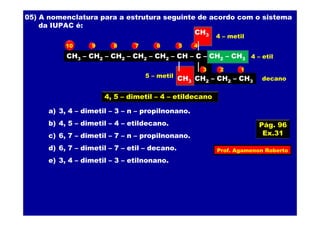 Prof. Agamenon Roberto
05) A nomenclatura para a estrutura seguinte de acordo com o sistema
da IUPAC é:
CH3 – CH2 – CH2 – CH2 – CH2 – CH – C – CH2 – CH3
CH2 – CH2 – CH3
CH3
CH3
a) 3, 4 – dimetil – 3 – n – propilnonano.
b) 4, 5 – dimetil – 4 – etildecano.
c) 6, 7 – dimetil – 7 – n – propilnonano.
d) 6, 7 – dimetil – 7 – etil – decano.
e) 3, 4 – dimetil – 3 – etilnonano.
123
45678910
4, 5 – dimetil – 4 – etildecano
4 – metil
5 – metil
4 – etil
decano
Pág. 96
Ex.31
 