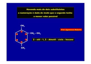 Prof. Agamenon Roberto
Havendo mais de dois substituintes
a numeração é dada de modo que o segundo tenha
o menor valor possível
CH3
CH2 – CH3
CH3
1
2
3
4
5
6
2 – etil – 1, 2 – dimetil – ciclo – hexano
 