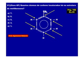 Prof. Agamenon Roberto
01)(Osec-SP) Quantos átomos de carbono insaturados há na estrutura
do metilbenzeno?
a) 7.
b) 6.
c) 5.
d) 3.
e) 1.
CH3
CH3
C
C
CC
C
C
H
H
H
H
H
Pág. 100
Ex.35
 