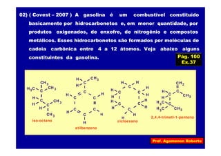 Prof. Agamenon Roberto
Pág. 100
Ex.37
02) ( Covest – 2007 ) A gasolina é um combustível constituído
basicamente por hidrocarbonetos e, em menor quantidade, por
produtos oxigenados, de enxofre, de nitrogênio e compostos
metálicos. Esses hidrocarbonetos são formados por moléculas de
cadeia carbônica entre 4 a 12 átomos. Veja abaixo alguns
constituintes da gasolina.
3CH
C
H C
H
C
C
H
CH
C
C
C
C
C
C
3CH
3
3CH
H
3CH
iso-octano
3CHH
H
H
H H
etilbenzeno
H
C
C
C
C
C
C
H
H
H
H
H
H
cicloexano
2CH
C
H C C
H
H
C
3
3CHH C3
3CH
2,4,4-trimetl-1-penteno
H
H
H
H
H
H
 