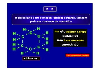 Prof. Agamenon Roberto
O cicloexano é um composto cíclico; portanto, também
pode ser chamado de aromático
2 2
H
H
C
C
C
C
H C
H
H
cicloexano
C
H H
H
H H
H
H
Por NÃO possuir o grupo
BENZÊNICO
NÃO é um composto
AROMÁTICO
 