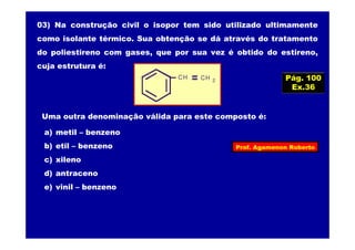 Prof. Agamenon Roberto
03) Na construção civil o isopor tem sido utilizado ultimamente
como isolante térmico. Sua obtenção se dá através do tratamento
do poliestireno com gases, que por sua vez é obtido do estireno,
cuja estrutura é:
CH CH 2
Uma outra denominação válida para este composto é:
a) metil – benzeno
b) etil – benzeno
c) xileno
d) antraceno
e) vinil – benzeno
Pág. 100
Ex.36
 