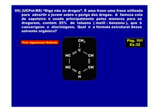 05) (UCPel-RS) “Diga não às drogas”. É uma frase uma frase utilizada
para advertir o jovem sobre o perigo das drogas. A famosa cola
de sapateiro é usada principalmente pelos menores para se
drogarem, contém 25% de tolueno ( metil – benzeno ), que é
cancerígeno e alucinógeno. Qual é a fórmula estrutural desse
solvente orgânico?
Pág. 101
Ex.32
HC
HC
C
CH
CH
C
H
CH3Prof. Agamenon Roberto
 