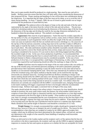 LBMA Good Delivery Rules July, 2013
July, 2013 10
Bars cast in open moulds should be produced at a single pouring. Bars must be easy and safe to
handle.. Refiners must also ensure that their bars will stack safely when considering the dimensions of
their proposed GD bar. Proper stacking and handling of a bar will be taken into consideration during
bar inspections. It is important that the edges of the bars must not be sharp, so as to avoid the risk of
injury during handling. As from 1st
January, 2008, the use of closed or gated moulds was no longer
permitted for the production of Good Delivery bars.
Undercut: The undercut refers to the degree of slope on the side and ends of the bar and is
represented by the angle of deviation from the vertical of the side and end surfaces. The previous
method of calculating undercut involved deducting the dimension of the bottom edge of the bar from
the dimension of the top edge and dividing the result by the top edge dimension multiplied by one
hundred to obtain the percentage undercut. This method is no longer used.
Appearance: Bars must be of good appearance. Faults that must be avoided, especially on
the top surface of a bar, are irregularities such as surface cavities, cracks, holes or blisters (debris and
water can accumulate in such irregularities which can affect the weight of the bar and, accumulated
water can cause an explosion when the bars are melted) and excessive shrinkage (i.e. the concavity of
the top face of the bar and any concentric cooling rings must not be such that it makes it difficult to
either apply or read the bar marks or in the case of concavity bars become unstable when stacked on
top of each other). The sides and bottom (smaller) surface should be reasonably smooth (which does
not imply the need for a mirror-like finish) and free from cavities, lumps and excessive layering.
Layering is considered to be excessive if it can result in dust or dirt being trapped and thus affecting
the recorded weight of a bar. In the case of new production of gold bars, it is recommended that
refiners refrain from hammering their bars to conceal small holes or cracks. In some cases the use of a
ball pein hammer to flatten a sharp protrusion may be considered acceptable. In the case of new
production of silver bars, it is recognised that a small degree of hammering, or other surface treatment
is sometimes required but such hammering should not affect the markings or shape of the bar.
Marks: Gold bars must be marked on the larger of the two main surfaces (the cast surface at
the top of the mould) using conventional (pressure) stamping or dot matrix (pneumatic punching)
provided always that if pneumatic punching is used, the marks must be no less clear and at least as
durable as if conventional stamping had be used. Silver bars may alternatively be marked on the end
of the bar if marked using a dot matrix method so that the marks can be read from the top edge
downwards (see attached Annex K). Existing Good Delivery Refiners intending to change to dot
matrix marking should notify the LBMA and send a new drawing and photo in advance together with
the date from which the new marking method will be used. Failure to provide this graphical material
in advance may result in bars being rejected on arrival at a London vault. For refiners whose bar
dimensions are currently not compliant with the LBMA’s recommended sizes, changing from pressure
to dot-matrix marking will trigger a requirement for bars to be brought within the recommended
dimension range. Refiners must apply a consistent font to all digits of the assay mark.
The marks should include the stamp of the refiner (which, if necessary for clear identification, should
include its location), the assay mark (where used), the fineness, the serial number (which must not
comprise of more than eleven digits or characters) and the year of manufacture as a four digit number
unless incorporated as the first four digits in the bar number. If bar numbers are to be reused each
year, then it is strongly recommended that the year of production is shown as the first four digits of the
bar number although a separate four digit year stamp may be used in addition. If bar numbers are not
to be recycled each year then the year of production must be shown as a separate four digit number.
Marks should be clear and the height of characters used should be a minimum of 12.5 mm.
Weight Stamps: It is strongly recommended that weights should not be stamped on Good
Delivery bars, however if bars are so stamped, the unit of weight must be shown. The reason for this
recommendation is that when bars are weighed in London by an LBMA approved weigher their
weights, which may be different from those determined by the original refiner, will prevail, and also
any adjustment to the weight of a bar caused by future handling or sampling would necessitate
alteration to the mark.
If bars are delivered in to the London market and the recipient vault is of the opinion that the bars do
not conform to the above requirements, the recipient vault may ask the LBMA to appoint independent
inspectors to examine the bars and express an opinion as to whether the bars are acceptable for Good
 