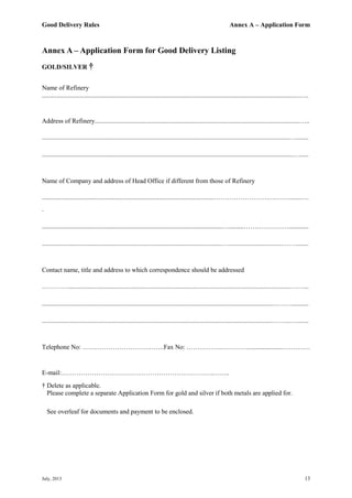 Good Delivery Rules Annex A – Application Form
July, 2013 13
Annex A – Application Form for Good Delivery Listing
GOLD/SILVER †
Name of Refinery
..............................................................................................................................................................…..
Address of Refinery..............................................................................................................................…..
........................................................................................................................................................…........
...........................................................................................................................................................….....
Name of Company and address of Head Office if different from those of Refinery
..........................................................................................................…………………….….…….......….
.
...............................................................................................................….........…………………............
...............................................................................................................….................................……........
Contact name, title and address to which correspondence should be addressed
………….........................................................................................................................................……...
..............................................................................................................................................………..........
..............................................................................................................................................……...….......
Telephone No: ………………………….…….Fax No: ……………..………….....................……….…
E-mail:…………………………………………………………….……..
† Delete as applicable.
Please complete a separate Application Form for gold and silver if both metals are applied for.
See overleaf for documents and payment to be enclosed.
 