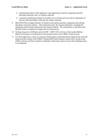 Good Delivery Rules Annex A – Application Form
July, 2013 15
 a detailed description of the applicant’s logo appearing on the bars explaining what the
individual characters and / or symbols represent
 a statement confirming whether bar numbers are re-cycled each year and an explanation of
what the individual digits within the bar number represent.
9. Short DVD film (of approximately 10 minutes) showing the premises, equipment and refining
operations used in the refinery. This should also show the assaying laboratory, including the
equipment used for both instrumental and manual methods. The commentary or sub-titles must
describe clearly in English the images that are being shown.
10. Sterling cheque for £2,400 per metal (£2,000 + £400 VAT) in favour of the London Bullion
Market Association or confirmation of the payment direct to the LBMA’s bank account.
11. For Gold Applicants, a letter on company headed paper confirming that the applicant has read and
understood the content of the LBMA’s Responsible Gold Guidance (which can be found on the
LBMA website) and that it intends to undertake a third party audit to ensure full compliance prior
to accreditation.
 