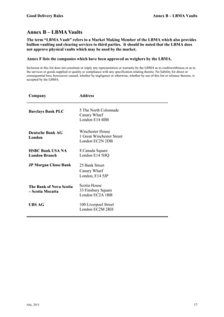 Good Delivery Rules Annex B – LBMA Vaults
July, 2013 17
Annex B – LBMA Vaults
The term “LBMA Vault” refers to a Market Making Member of the LBMA which also provides
bullion vaulting and clearing services to third parties. It should be noted that the LBMA does
not approve physical vaults which may be used by the market.
Annex F lists the companies which have been approved as weighers by the LBMA.
Inclusion in this list does not constitute or imply any representation or warranty by the LBMA as to creditworthiness or as to
the services or goods supplied or quality or compliance with any specification relating thereto. No liability for direct or
consequential loss, howsoever caused, whether by negligence or otherwise, whether by use of this list or reliance thereon, is
accepted by the LBMA.
Company Address
Barclays Bank PLC 5 The North Colonnade
Canary Wharf
London E14 4BB
Deutsche Bank AG
London
Winchester House
1 Great Winchester Street
London EC2N 2DB
HSBC Bank USA NA
London Branch
8 Canada Square
London E14 5HQ
JP Morgan Chase Bank 25 Bank Street
Canary Wharf
London, E14 5JP
The Bank of Nova Scotia
– Scotia Mocatta
Scotia House
33 Finsbury Square
London EC2A 1BB
UBS AG 100 Liverpool Street
London EC2M 2RH
 