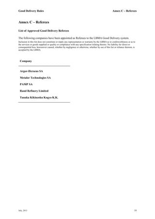 Good Delivery Rules Annex C – Referees
July, 2013 18
Annex C – Referees
List of Approved Good Delivery Referees
The following companies have been appointed as Referees to the LBMA Good Delivery system.
Inclusion in this list does not constitute or imply any representation or warranty by the LBMA as to creditworthiness or as to
the services or goods supplied or quality or compliance with any specification relating thereto. No liability for direct or
consequential loss, howsoever caused, whether by negligence or otherwise, whether by use of this list or reliance thereon, is
accepted by the LBMA.
Company
Argor-Heraeus SA
Metalor Technologies SA
PAMP SA
Rand Refinery Limited
Tanaka Kikinzoku Kogyo K.K.
 