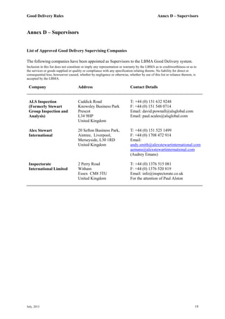 Good Delivery Rules Annex D – Supervisors
July, 2013 19
Annex D – Supervisors
List of Approved Good Delivery Supervising Companies
The following companies have been appointed as Supervisors to the LBMA Good Delivery system.
Inclusion in this list does not constitute or imply any representation or warranty by the LBMA as to creditworthiness or as to
the services or goods supplied or quality or compliance with any specification relating thereto. No liability for direct or
consequential loss, howsoever caused, whether by negligence or otherwise, whether by use of this list or reliance thereon, is
accepted by the LBMA.
Company Address Contact Details
ALS Inspection
(Formerly Stewart
Group Inspection and
Analysis)
Caddick Road
Knowsley Business Park
Prescot
L34 9HP
United Kingdom
T: +44 (0) 151 632 9248
F: +44 (0) 151 548 0714
Email: david.pownall@alsglobal.com
Email: paul.scales@alsglobal.com
Alex Stewart
International
20 Sefton Business Park,
Aintree, Liverpool,
Merseyside, L30 1RD
United Kingdom
T: +44 (0) 151 525 1499
F: +44 (0) 1708 472 914
Email:
andy.smith@alexstewartinternational.com
aemans@alexstewartinternational.com
(Audrey Emans)
Inspectorate
International Limited
2 Perry Road
Witham
Essex CM8 3TU
United Kingdom
T: +44 (0) 1376 515 081
F: +44 (0) 1376 520 819
Email: info@inspectorate.co.uk
For the attention of Paul Alston
 